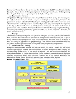14
Hammer and Champy discuss five specific roles that should comprise the BPR team. These include the
Leader, the Process Owner, the Reengineering Team, the Steering Committee, and the Reengineering
Czar. They cite that the core reengineering team is ideally five to ten people.
3. Determine the Processes
This portion of BPR requires a comprehensive study of the company itself, looking at its mission, goals,
the needs of its customers, and how the company is meeting those needs. Through this lens, the
processes are reviewed and analyzed for how they are currently performed. Weaknesses and non-value
add tasks are rooted out. Companies must ask what each process is trying to accomplish. It is imperative
at this step to choose which process to initially evaluate, starting out with only a small amount of
processes so as not to overwhelm the company. Hammer and Champy discourage using benchmarking -
measuring your company‟s performance against similar but best in class companies - because it can
restrict innovative thinking.
4. Redesign
There are no specific rules that govern how a process is redesigned. This is the portion of BPR where the
team gets to flex their creative muscle and design the main principles that reengineering will be applied
though. These include figuring out what biases and assumptions that the team is under for the process at
hand, and looking for opportunities to apply technology. Team members should remember that they are
not just making the old processes better, but completely redesigning how they are performed.
5. Include the Whole Company
Companies should remember that BPR does not work well if it is done in a bubble. Not only should
companies get employee feedback, but also they should review the other portions of the company that
will necessarily evolve because of the change in processes. This may include organizational and
management structures, in keeping with the vision. Further, continued communication with employees
about the reengineering process itself, the results, and their part in it is essential. Reinforcing the
reengineering method through performance incentives keeps them positive and engaged.
Cross et.al’s Framework for BPR
 