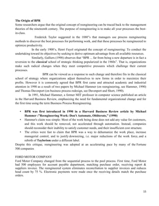 15
The Origin of BPR
Some researchers argue that the original concept of reengineering can be traced back to the management
theories of the nineteenth century. The purpose of reengineering is to make all your processes the best-
in-class.
Frederick Taylor suggested in the 1880‟s that managers use process reengineering
methods to discover the best processes for performing work, and that these processes be reengineered to
optimize productivity.
In the early 1900‟s, Henri Fayol originated the concept of reengineering: To conduct the
undertaking toward its objectives by seeking to derive optimum advantage from all available resources.
Similarly, Galliers (1998) observes that “BPR ... far from being a new departure is in fact a
reversion to the classical school of strategic thinking popularized in the 1960s”. That is, organizations
make such radical changes when they meet competitive pressures which challenge their current
processes.
BPR can be viewed as a response to such change and therefore fits in the classical
school of strategy where organizations adjust themselves to new forms in order to maximize their
profits. However it is commonly agreed that BPR first came and attracted academic and industrial
attention in 1990 as a result of two papers by Michael Hammer (on reengineering, see Hammer, 1990)
and Thomas Davenport (on business process redesign, see Davenport and Short, 1990).
In 1991, Michael Hammer, a former MIT professor in computer science published an article
in the Harvard Business Review, emphasizing the need for fundamental organizational change and for
the first time using the term Business Process Reengineering.
• BPR was first introduced in 1990 in a Harvard Business Review article by Michael
Hammer :”Reengineering Work: Don't Automate, Obliterate,” (1990)
• Hammer's claim was simple: Most of the work being done does not add any value for customers,
and this work should be removed, not accelerated through automation. Instead, companies
should reconsider their inability to satisfy customer needs, and their insufficient cost structure.
• The critics were fast to claim that BPR was a way to dehumanize the work place, increase
managerial control, and to justify downsizing, i.e. major reductions of the work force, and a
rebirth of Taylorism under a different label.
Despite this critique, reengineering was adopted at an accelerating pace by many of the Fortune
500 companies
FORD MOTOR COMPANY
Ford Motor Company changed from the sequential process to the pool process. First time, Ford Motor
had 500 employees for account payable department, matching purchase order, receiving report &
suppliers invoice. The reengineered system eliminates reconciliation to supplier invoices and reduces
head count by 75 %. Electronic payments were made once the receiving details match the purchase
orders.
 