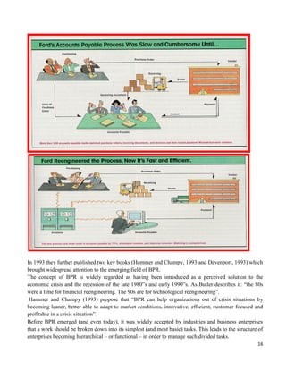 16
In 1993 they further published two key books (Hammer and Champy, 1993 and Davenport, 1993) which
brought widespread attention to the emerging field of BPR.
The concept of BPR is widely regarded as having been introduced as a perceived solution to the
economic crisis and the recession of the late 1980‟s and early 1990‟s. As Butler describes it: “the 80s
were a time for financial reengineering. The 90s are for technological reengineering”.
Hammer and Champy (1993) propose that “BPR can help organizations out of crisis situations by
becoming leaner, better able to adapt to market conditions, innovative, efficient, customer focused and
profitable in a crisis situation”.
Before BPR emerged (and even today), it was widely accepted by industries and business enterprises
that a work should be broken down into its simplest (and most basic) tasks. This leads to the structure of
enterprises becoming hierarchical – or functional – in order to manage such divided tasks.
 