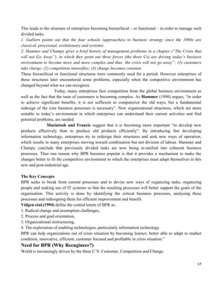 17
This leads to the structure of enterprises becoming hierarchical – or functional – in order to manage such
divided tasks.
1. Galliers points out that the four schools (approaches) to business strategy since the 1960s are
classical, processual, evolutionary and systemic.
2. Hammer and Champy gives a brief history of management problems in a chapter (“The Crisis that
will not Go Away”), in which they point out three forces (the three Cs) are driving today‟s business
environment to become more and more complex and thus „the crisis will not go away”: (1) customers
take charge; (2) competition intensifies; (3) change becomes constant.
These hierarchical or functional structures were commonly used for a period. However enterprises of
these structures later encountered some problems, especially when the competitive environment has
changed beyond what we can recognize.
Today, many enterprises face competition from the global business environment as
well as the fact that the taste of customers is becoming complex. As Hammer (1990) argues, “in order
to achieve significant benefits, it is not sufficient to computerize the old ways, but a fundamental
redesign of the core business processes is necessary”. New organizational structures, which are more
suitable to today‟s environment in which enterprises can understand their current activities and find
potential problems, are needed.
Macintosh and Francis suggest that it is becoming more important “to develop new
products effectively than to produce old products efficiently”. By introducing fast developing
information technology, enterprises try to redesign their structures and seek new ways of operation,
which results in many enterprises moving toward combination but not division of labour. Hammer and
Champy conclude that previously divided tasks are now being re-unified into coherent business
processes. Thus one reason why BPR becomes popular is that it provides a mechanism to make the
changes better to fit the competitive environment to which the enterprises must adapt themselves in this
new and post-industrial age.
The Key Concepts
BPR seeks to break from current processes and to devise new ways of organizing tasks, organizing
people and making use of IT systems so that the resulting processes will better support the goals of the
organisation. This activity is done by identifying the critical business processes, analysing these
processes and redesigning them for efficient improvement and benefit.
Vidgen etal.(1994) define the central tenets of BPR as:
1. Radical change and assumption challenges,
2. Process and goal orientation,
3. Organizational restructuring,
4. The exploration of enabling technologies, particularly information technology
BPR can help organizations out of crisis situation by becoming learner, better able to adapt to market
condition, innovative, efficient, customer focused and profitable in crisis situation.”
Need for BPR (Why Reengineer?)
World is increasingly driven by the three C‟S: Customer, Competition and Change.
 