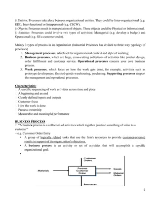 2
§ Entities: Processes take place between organizational entities. They could be Inter-organizational (e.g.
EDI), Inter-functional or Interpersonal (e.g. CSCW).
§ Objects: Processes result in manipulation of objects. These objects could be Physical or Informational.
§ Activities: Processes could involve two types of activities: Managerial (e.g. develop a budget) and
Operational (e.g. fill a customer order).
Mainly 3 types of process in an organization (Industrial Processes has divided to three-way typology of
processes)
1. Management processes, which set the organizational context and style of working;
2. Business processes, which are large, cross-cutting collections of activities like product design,
order fulfillment and customer service. Operational processes concern your core business
process.
3. Work processes, which focus on how the work gets done, for example, activities such as
prototype development, finished-goods warehousing, purchasing. Supporting processes support
the management and operational processes.
Characteristics:
A specific sequencing of work activities across time and place
A beginning and an end
Clearly defined inputs and outputs
Customer-focus
How the work is done
Process ownership
Measurable and meaningful performance
BUSINESS PROCESS
“A business process is a collection of activities which together produce something of value to a
customer”
– e.g. Customer Order Entry
• A group of logically related tasks that use the firm's resources to provide customer-oriented
results in support of the organization's objectives.
• A business process is an activity or set of activities that will accomplish a specific
organizational goal.
•
 