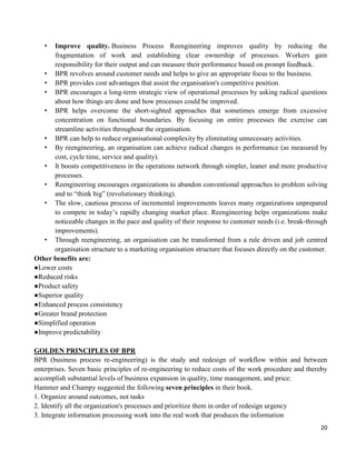 20
• Improve quality. Business Process Reengineering improves quality by reducing the
fragmentation of work and establishing clear ownership of processes. Workers gain
responsibility for their output and can measure their performance based on prompt feedback.
• BPR revolves around customer needs and helps to give an appropriate focus to the business.
• BPR provides cost advantages that assist the organisation's competitive position.
• BPR encourages a long-term strategic view of operational processes by asking radical questions
about how things are done and how processes could be improved.
• BPR helps overcome the short-sighted approaches that sometimes emerge from excessive
concentration on functional boundaries. By focusing on entire processes the exercise can
streamline activities throughout the organisation.
• BPR can help to reduce organisational complexity by eliminating unnecessary activities.
• By reengineering, an organisation can achieve radical changes in performance (as measured by
cost, cycle time, service and quality).
• It boosts competitiveness in the operations network through simpler, leaner and more productive
processes.
• Reengineering encourages organizations to abandon conventional approaches to problem solving
and to “think big” (revolutionary thinking).
• The slow, cautious process of incremental improvements leaves many organizations unprepared
to compete in today‟s rapidly changing market place. Reengineering helps organizations make
noticeable changes in the pace and quality of their response to customer needs (i.e. break-through
improvements).
• Through reengineering, an organisation can be transformed from a rule driven and job centred
organisation structure to a marketing organisation structure that focuses directly on the customer.
Other benefits are:
●Lower costs
●Reduced risks
●Product safety
●Superior quality
●Enhanced process consistency
●Greater brand protection
●Simplified operation
●Improve predictability
GOLDEN PRINCIPLES OF BPR
BPR (business process re-engineering) is the study and redesign of workflow within and between
enterprises. Seven basic principles of re-engineering to reduce costs of the work procedure and thereby
accomplish substantial levels of business expansion in quality, time management, and price:
Hammer and Champy suggested the following seven principles in their book.
1. Organize around outcomes, not tasks
2. Identify all the organization's processes and prioritize them in order of redesign urgency
3. Integrate information processing work into the real work that produces the information
 