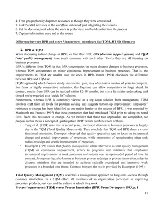 21
4. Treat geographically dispersed resources as though they were centralized
5. Link Parallel activities in the workflow instead of just integrating their results
6. Put the decision point where the work is performed, and build control into the process
7. Capture information once and at the source
Difference between BPR and other Management techniques like TQM, JIT Six Sigma etc
BPR & TQM
When discussing radical change in BPR, we find that BPR, DSS (decision support systems) and TQM
(total quality management) have much common with each other. Firstly they are all focusing on
business processes
BPR is different from TQM in that BPR concentrates on major discrete changes to business processes,
whereas TQM concentrates on minor continuous improvement to business processes. That is, the
improvements in TQM are smaller than the ones in BPR. Butler (1994) elucidates the difference
between BPR and TQM as:
[TQM approach] which favours steady incremental gain, may often take a number of years to complete.
For firms in highly competitive industries, this lag-time can allow competitors to forge ahead. In
contrast, results from BPR can be realized within 12-18 months, but it is a far riskier undertaking, and
should not be regarded as a “quick fix” solution.
Furthermore, whereas BPR is commonly viewed as a top-down solution from management, TQM
involves staff from all levels for problem solving and suggests bottom-up improvement. Employees‟
resistance to change has been identified as one major barrier to the success of BPR. It was reported by
Macintosh and Francis (1997) that those companies that had introduced TQM prior to taking on board
BPR, faced less resistance to change. As we believe that these two approaches are compatible, we
propose in this thesis a concept of „participative BPR‟ which combines both of them.
• Teng et al. (1994) note that in recent years, increased attention to business processes is largely
due to the TQM (Total Quality Movement). They conclude that TQM and BPR share a cross-
functional orientation. Davenport observed that quality specialists tend to focus on incremental
change and gradual improvement of processes, while proponents of reengineering often seek
radical redesign and drastic improvement of processes.
• Davenport (1993) notes that Quality management, often referred to as total quality management
(TQM) or continuous improvement, refers to programs and initiatives that emphasize
incremental improvement in work processes and outputs over an open-ended period of time. In
contrast, Reengineering, also known as business process redesign or process innovation, refers to
discrete initiatives that are intended to achieve radically redesigned and improved work
processes in a bounded time frame. Contrast between the two is provided by Davenport (1993):
Total Quality Management (TQM) describes a management approach to long-term success through
customer satisfaction. In a TQM effort, all members of an organization participate in improving
processes, products, services, and the culture in which they work.
Process Improvement (TQM) versus Process Innovation (BPR) From Davenport (1993, p. 1
 