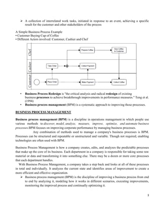 3
 A collection of interrelated work tasks, initiated in response to an event, achieving a specific
result for the customer and other stakeholders of the process
A Simple Business Process Example
• Customer Buying Cup of Coffee
• Different Actors involved: Customer, Cashier and Chef
• Business Process Redesign is "the critical analysis and radical redesign of existing
business processes to achieve breakthrough improvements in performance measures." Teng et al.
(1994)
• Business process management (BPM) is a systematic approach to improving those processes.
BUSINESS PROCESS MANAGEMENT
Business process management (BPM) is a discipline in operations management in which people use
various methods to discover, model, analyze, measure, improve, optimize, and automate business
processes.BPM focuses on improving corporate performance by managing business processes.
Any combination of methods used to manage a company's business processes is BPM.
Processes can be structured and repeatable or unstructured and variable. Though not required, enabling
technologies are often used with BPM.
Business Process Management is how a company creates, edits, and analyzes the predictable processes
that make up the core of its business. Each department in a company is responsible for taking some raw
material or data and transforming it into something else. There may be a dozen or more core processes
that each department handles.
With Business Process Management, a company takes a step back and looks at all of these processes
in total and individually. It analyzes the current state and identifies areas of improvement to create a
more efficient and effective organization.
 Business process management (BPM) is the discipline of improving a business process from end
to end by analyzing it, modeling how it works in different scenarios, executing improvements,
monitoring the improved process and continually optimizing it.
 