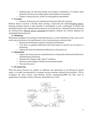 6
• Modeling takes the theoretical design and introduces combinations of variables which
determine how the process might operate under different circumstances.
• Updates a business process, mostly by using graphical representation
C) Execution
• Instances of the process are launched and interacted with by the end users.
Business process execution is broadly about enacting a discovered and modeled business process.
Enacting a business process is done manually or automatically or with a combination of manual and
automated business tasks. Manual business processes are human-driven. Automated business processes
are software-driven. Business process automation encompasses methods and software deployed for
automating business processes.
D) Monitoring
Monitoring encompasses the tracking of individual processes, so that information on their state can be
easily seen, and statistics on the performance of one or more processes can be provided.
• Measure key performance indicators and process performance.
• View these via graphical dashboards and textual reports to monitor how the process is
performing.
• Understand where the bottlenecks/inefficiencies in the process are.
E) Optimization
• Improve the business process and performance by reducing the bottlenecks/inefficiencies
identified during monitoring.
• Simulate these changes using “what-if” simulation.
• Determine which changes will deliver the maximum benefit.
• Fine tune the process
F) Re-engineering
When the process becomes too complex or inefficient, and optimization is not fetching the desired
output, it is usually recommended by a company steering committee chaired by the president / CEO to
re-engineer the entire process cycle. Business process reengineering (BPR) has been used by
organizations to attempt to achieve efficiency and productivity at work.
 