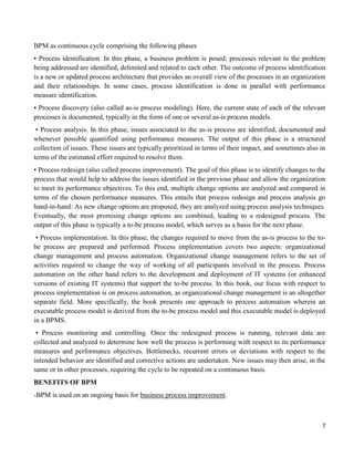 7
BPM as continuous cycle comprising the following phases
• Process identification. In this phase, a business problem is posed; processes relevant to the problem
being addressed are identified, delimited and related to each other. The outcome of process identification
is a new or updated process architecture that provides an overall view of the processes in an organization
and their relationships. In some cases, process identification is done in parallel with performance
measure identification.
• Process discovery (also called as-is process modeling). Here, the current state of each of the relevant
processes is documented, typically in the form of one or several as-is process models.
• Process analysis. In this phase, issues associated to the as-is process are identified, documented and
whenever possible quantified using performance measures. The output of this phase is a structured
collection of issues. These issues are typically prioritized in terms of their impact, and sometimes also in
terms of the estimated effort required to resolve them.
• Process redesign (also called process improvement). The goal of this phase is to identify changes to the
process that would help to address the issues identified in the previous phase and allow the organization
to meet its performance objectives. To this end, multiple change options are analyzed and compared in
terms of the chosen performance measures. This entails that process redesign and process analysis go
hand-in-hand: As new change options are proposed, they are analyzed using process analysis techniques.
Eventually, the most promising change options are combined, leading to a redesigned process. The
output of this phase is typically a to-be process model, which serves as a basis for the next phase.
• Process implementation. In this phase, the changes required to move from the as-is process to the to-
be process are prepared and performed. Process implementation covers two aspects: organizational
change management and process automation. Organizational change management refers to the set of
activities required to change the way of working of all participants involved in the process. Process
automation on the other hand refers to the development and deployment of IT systems (or enhanced
versions of existing IT systems) that support the to-be process. In this book, our focus with respect to
process implementation is on process automation, as organizational change management is an altogether
separate field. More specifically, the book presents one approach to process automation wherein an
executable process model is derived from the to-be process model and this executable model is deployed
in a BPMS.
• Process monitoring and controlling. Once the redesigned process is running, relevant data are
collected and analyzed to determine how well the process is performing with respect to its performance
measures and performance objectives. Bottlenecks, recurrent errors or deviations with respect to the
intended behavior are identified and corrective actions are undertaken. New issues may then arise, in the
same or in other processes, requiring the cycle to be repeated on a continuous basis.
BENEFITS OF BPM
-BPM is used on an ongoing basis for business process improvement.
 