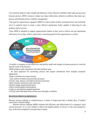 8
-It is meant to improve order, insight and efficiency of the collective workflows that make up any given
business process. BPM is meant to reduce any chaos within those collective workflows that make up a
process and eliminate ad hoc workflow management.
-The goal for organizations engaged in BPM is to take control of their myriad processes and constantly
strive to optimize them to create a more efficient organization better capable of delivering its end
products and/or services.
-Thus, BPM is intended to support organizational leaders as they seek to achieve not just operational
efficiencies, but as they work to realize their overarching goals for the organization as a whole.
-It enables a company to cost-effectively and quickly model and change its business process to meet the
specific needs of the business.
-BPM products make integration with other products easy.
- An ideal approach for automating process that require information from multiple enterprise
applications.
-Helps in productivity improvements.
Gain control of chaotic and unwieldy processes
Create, map, analyze, and improve business processes
Run everyday operations more efficiently
Realize bigger organizational goals
Move toward digital transformation
Improve and optimize tangled operations
Closely track individual items as they move through a workflow
BUSINESS PROCESS REDESIGN
Business process redesign or reengineering is a matter of improving what is already there. It implies
some form of radical change.
Business process redesign (BPR) examines the efficiency and effectiveness of a company's most
critical processes. It is a key enabler to deliver the highest-quality of service, in the most productive
way, at the most competitive cost and time to output
 