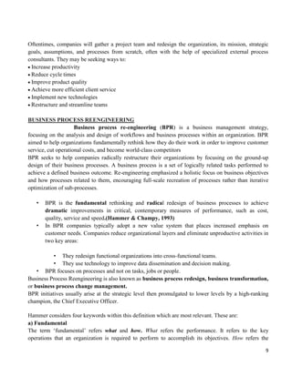 9
Oftentimes, companies will gather a project team and redesign the organization, its mission, strategic
goals, assumptions, and processes from scratch, often with the help of specialized external process
consultants. They may be seeking ways to:
Increase productivity
Reduce cycle times
Improve product quality
Achieve more efficient client service
Implement new technologies
Restructure and streamline teams
BUSINESS PROCESS REENGINEERING
Business process re-engineering (BPR) is a business management strategy,
focusing on the analysis and design of workflows and business processes within an organization. BPR
aimed to help organizations fundamentally rethink how they do their work in order to improve customer
service, cut operational costs, and become world-class competitors
BPR seeks to help companies radically restructure their organizations by focusing on the ground-up
design of their business processes. A business process is a set of logically related tasks performed to
achieve a defined business outcome. Re-engineering emphasized a holistic focus on business objectives
and how processes related to them, encouraging full-scale recreation of processes rather than iterative
optimization of sub-processes.
• BPR is the fundamental rethinking and radical redesign of business processes to achieve
dramatic improvements in critical, contemporary measures of performance, such as cost,
quality, service and speed.(Hammer & Champy, 1993)
• In BPR companies typically adopt a new value system that places increased emphasis on
customer needs. Companies reduce organizational layers and eliminate unproductive activities in
two key areas:
• They redesign functional organizations into cross-functional teams.
• They use technology to improve data dissemination and decision making.
• BPR focuses on processes and not on tasks, jobs or people.
Business Process Reengineering is also known as business process redesign, business transformation,
or business process change management.
BPR initiatives usually arise at the strategic level then promulgated to lower levels by a high-ranking
champion, the Chief Executive Officer.
Hammer considers four keywords within this definition which are most relevant. These are:
a) Fundamental
The term „fundamental‟ refers what and how. What refers the performance. It refers to the key
operations that an organization is required to perform to accomplish its objectives. How refers the
 