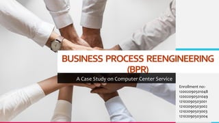 BUSINESS PROCESS REENGINEERING
(BPR)
A Case Study on Computer Center Service
Enrollment no:-
12002090501048
12002090501049
12102090503001
12102090503002
12102090503003
12102090503004
 