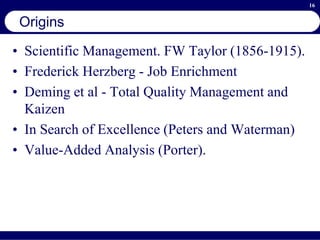 16
Origins
• Scientific Management. FW Taylor (1856-1915).
• Frederick Herzberg - Job Enrichment
• Deming et al - Total Quality Management and
Kaizen
• In Search of Excellence (Peters and Waterman)
• Value-Added Analysis (Porter).
 