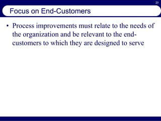23
Focus on End-Customers
• Process improvements must relate to the needs of
the organization and be relevant to the end-
customers to which they are designed to serve
 