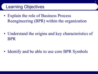 3
Learning Objectives
• Explain the role of Business Process
Reengineering (BPR) within the organization
• Understand the origins and key characteristics of
BPR
• Identify and be able to use core BPR Symbols
 