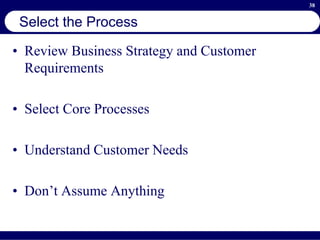 38
Select the Process
• Review Business Strategy and Customer
Requirements
• Select Core Processes
• Understand Customer Needs
• Don’t Assume Anything
 
