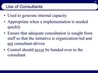 43
Use of Consultants
• Used to generate internal capacity
• Appropriate when a implementation is needed
quickly
• Ensure that adequate consultation is sought from
staff so that the initiative is organization-led and
not consultant-driven
• Control should never be handed over to the
consultant
 