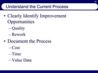 45
Understand the Current Process
• Clearly Identify Improvement
Opportunities
– Quality
– Rework
• Document the Process
– Cost
– Time
– Value Data
 