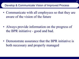 47
Develop & Communicate Vision of Improved Process
• Communicate with all employees so that they are
aware of the vision of the future
• Always provide information on the progress of
the BPR initiative - good and bad.
• Demonstrate assurance that the BPR initiative is
both necessary and properly managed
 
