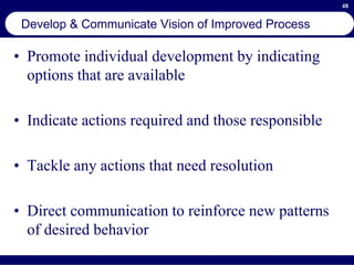 48
Develop & Communicate Vision of Improved Process
• Promote individual development by indicating
options that are available
• Indicate actions required and those responsible
• Tackle any actions that need resolution
• Direct communication to reinforce new patterns
of desired behavior
 
