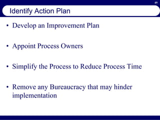 49
Identify Action Plan
• Develop an Improvement Plan
• Appoint Process Owners
• Simplify the Process to Reduce Process Time
• Remove any Bureaucracy that may hinder
implementation
 