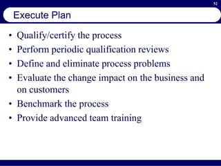 52
Execute Plan
• Qualify/certify the process
• Perform periodic qualification reviews
• Define and eliminate process problems
• Evaluate the change impact on the business and
on customers
• Benchmark the process
• Provide advanced team training
 