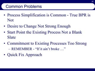 57
Common Problems
• Process Simplification is Common - True BPR is
Not
• Desire to Change Not Strong Enough
• Start Point the Existing Process Not a Blank
Slate
• Commitment to Existing Processes Too Strong
– REMEMBER - “If it ain’t broke …”
• Quick Fix Approach
 