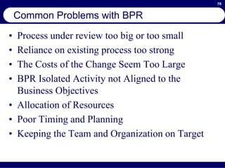 58
Common Problems with BPR
• Process under review too big or too small
• Reliance on existing process too strong
• The Costs of the Change Seem Too Large
• BPR Isolated Activity not Aligned to the
Business Objectives
• Allocation of Resources
• Poor Timing and Planning
• Keeping the Team and Organization on Target
 