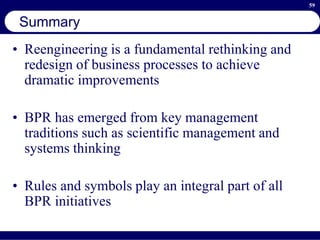 59
Summary
• Reengineering is a fundamental rethinking and
redesign of business processes to achieve
dramatic improvements
• BPR has emerged from key management
traditions such as scientific management and
systems thinking
• Rules and symbols play an integral part of all
BPR initiatives
 