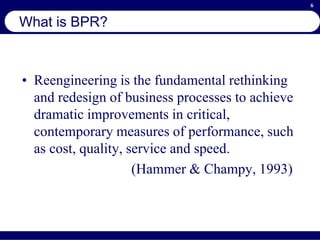 6
What is BPR?
• Reengineering is the fundamental rethinking
and redesign of business processes to achieve
dramatic improvements in critical,
contemporary measures of performance, such
as cost, quality, service and speed.
(Hammer & Champy, 1993)
 