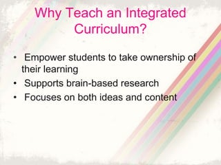 Why Teach an Integrated 
Curriculum? 
• Empower students to take ownership of 
their learning 
• Supports brain-based research 
• Focuses on both ideas and content 
 