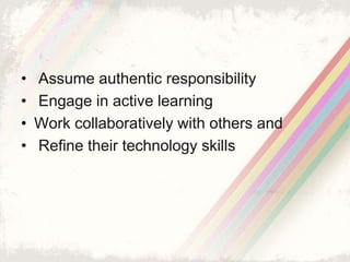 • Assume authentic responsibility 
• Engage in active learning 
• Work collaboratively with others and 
• Refine their technology skills 
 