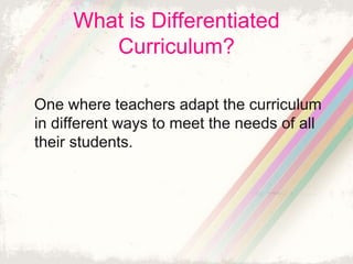 What is Differentiated 
Curriculum? 
One where teachers adapt the curriculum 
in different ways to meet the needs of all 
their students. 
 