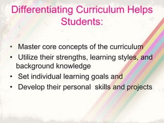 Differentiating Curriculum Helps 
Students: 
• Master core concepts of the curriculum 
• Utilize their strengths, learning styles, and 
background knowledge 
• Set individual learning goals and 
• Develop their personal skills and projects 
 