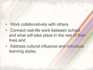 • Work collaboratively with others. 
• Connect real-life work between school 
and what will take place in the rest of their 
lives and 
• Address cultural influence and individual 
learning styles. 
 