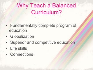 Why Teach a Balanced 
Curriculum? 
• Fundamentally complete program of 
education 
• Globalization 
• Superior and competitive education 
• Life skills 
• Connections 
 