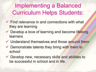 Implementing a Balanced 
Curriculum Helps Students: 
 Find relevance in and connections with what 
they are learning 
 Develop a love of learning and become lifelong 
learners 
 Understand themselves and those around them 
 Demonstrate talents they bring with them to 
school 
 Develop new, necessary skills and abilities to 
be successful in school and in life. 
 
