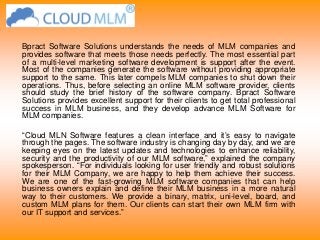 Bpract Software Solutions understands the needs of MLM companies and
provides software that meets those needs perfectly. The most essential part
of a multi-level marketing software development is support after the event.
Most of the companies generate the software without providing appropriate
support to the same. This later compels MLM companies to shut down their
operations. Thus, before selecting an online MLM software provider, clients
should study the brief history of the software company. Bpract Software
Solutions provides excellent support for their clients to get total professional
success in MLM business, and they develop advance MLM Software for
MLM companies.
“Cloud MLN Software features a clean interface and it’s easy to navigate
through the pages. The software industry is changing day by day, and we are
keeping eyes on the latest updates and technologies to enhance reliability,
security and the productivity of our MLM software,” explained the company
spokesperson. “For individuals looking for user friendly and robust solutions
for their MLM Company, we are happy to help them achieve their success.
We are one of the fast-growing MLM software companies that can help
business owners explain and define their MLM business in a more natural
way to their customers. We provide a binary, matrix, uni-level, board, and
custom MLM plans for them. Our clients can start their own MLM firm with
our IT support and services.”
 