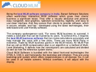 Being the best MLM software company in India, Bpract Software Solutions
offers world-class interactive MLM software which gives their clients’
business a significant boost. They offer a visually attractive and pictorial,
easy navigation, best graphics, typestyle consistency, legibility, and easy to
use clean interface. And they assure their clients to provide software, which
is secure, reliable, and fast - developed using the latest technologies, their
web-based and user-friendly software.
The company spokesperson said, “For every MLM business to succeed, it
needs a solid plan that can be trusted by its users. To achieve this, it requires
the best MLM business software that can make calculations accurately and
help manage the users with a few clicks. There are many MLM Plans in
existence, made by MLM business giants in the MLM history. An MLM Plan
that we call as MLM compensation plan is an algorithm or a method of Multi-
Level Marketing. It defines how the commissions are calculated and divided
as well as how the reference system works.”
Cloud MLM Software is bundled with the latest front-end technologies like
HTML 5, CSS 3, and frameworks like bootstrap and initializer. They are using
bootstrap grid system which offers responsiveness in all devices. So, it can
be used in all mobile screens. Without overflows, it will adjust with the
display.
 