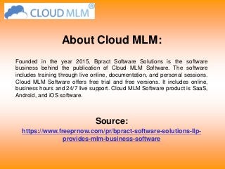 About Cloud MLM:
Founded in the year 2015, Bpract Software Solutions is the software
business behind the publication of Cloud MLM Software. The software
includes training through live online, documentation, and personal sessions.
Cloud MLM Software offers free trial and free versions. It includes online,
business hours and 24/7 live support. Cloud MLM Software product is SaaS,
Android, and iOS software.
Source:
https://www.freeprnow.com/pr/bpract-software-solutions-llp-
provides-mlm-business-software
 