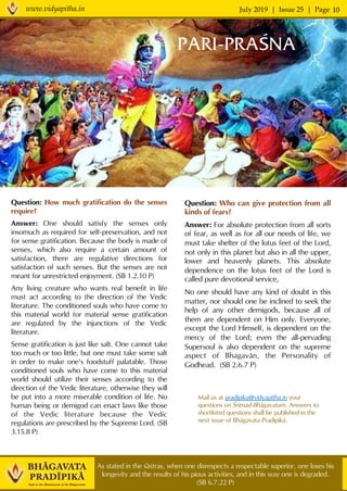 July 2019 | Issue 25 | Pagewww.vidyapitha.in 10
As stated in the çästras, when one disrespects a respectable superior, one loses his
longevity and the results of his pious activities, and in this way one is degraded.
(SB 6.7.22 P)
PARI-PRAÇNA
Question: Who can give protection from all
kinds of fears?
Answer: For absolute protection from all sorts
of fear, as well as for all our needs of life, we
must take shelter of the lotus feet of the Lord,
not only in this planet but also in all the upper,
lower and heavenly planets. This absolute
dependence on the lotus feet of the Lord is
called pure devotional service,
No one should have any kind of doubt in this
matter, nor should one be inclined to seek the
help of any other demigods, because all of
them are dependent on Him only. Everyone,
except the Lord Himself, is dependent on the
mercy of the Lord; even the all-pervading
Supersoul is also dependent on the supreme
aspect of Bhagavän, the Personality of
Godhead. (SB 2.6.7 P)
Mail us at pradipika@vidyapitha.in your
questions on Çrémad-Bhägavatam. Answers to
shortlisted questions shall be published in the
next issue of Bhägavata Pradépikä.
Question: How much gratification do the senses
require?
Answer: One should satisfy the senses only
insomuch as required for self-preservation, and not
for sense gratification. Because the body is made of
senses, which also require a certain amount of
satisfaction, there are regulative directions for
satisfaction of such senses. But the senses are not
meant for unrestricted enjoyment. (SB 1.2.10 P)
Any living creature who wants real benefit in life
must act according to the direction of the Vedic
literature. The conditioned souls who have come to
this material world for material sense gratification
are regulated by the injunctions of the Vedic
literature.
Sense gratification is just like salt. One cannot take
too much or too little, but one must take some salt
in order to make one's foodstuff palatable. Those
conditioned souls who have come to this material
world should utilize their senses according to the
direction of the Vedic literature, otherwise they will
be put into a more miserable condition of life. No
human being or demigod can enact laws like those
of the Vedic literature because the Vedic
regulations are prescribed by the Supreme Lord. (SB
3.15.8 P)
 
