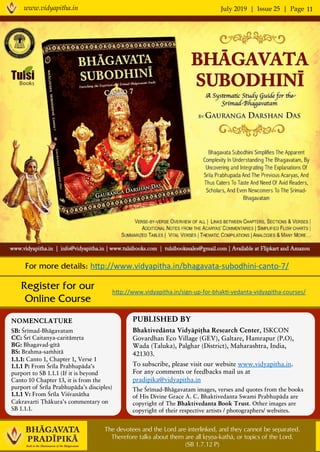 July 2019 | Issue 25 | Pagewww.vidyapitha.in 11
Register for our
Online Course
PUBLISHED BY
Bhaktivedänta Vidyäpéöha Research Center, ISKCON
Govardhan Eco Village (GEV), Galtare, Hamrapur (P.O),
Wada (Taluka), Palghar (District), Maharashtra, India,
421303.
To subscribe, please visit our website www.vidyapitha.in.
For any comments or feedbacks mail us at
pradipika@vidyapitha.in
The Çrémad-Bhägavatam images, verses and quotes from the books
of His Divine Grace A. C. Bhaktivedanta Swami Prabhupäda are
copyright of The Bhaktivedanta Book Trust. Other images are
copyright of their respective artists / photographers/ websites.
NOMENCLATURE
SB: Çrémad-Bhägavatam
CC: Çré Caitanya-caritämåta
BG: Bhagavad-gétä
BS: Brahma-saàhitä
1.1.1: Canto 1, Chapter 1, Verse 1
1.1.1 P: From Çréla Prabhupäda’s
purport to SB 1.1.1 (If it is beyond
Canto 10 Chapter 13, it is from the
purport of Çréla Prabhupäda’s disciples)
1.1.1 V: From Çréla Viçvanätha
Cakravarti Öhäkura’s commentary on
SB 1.1.1.
hEp://www.vidyapitha.in/sign-up-for-bhak,-vedanta-vidyapitha-courses/	
The devotees and the Lord are interlinked, and they cannot be separated.
Therefore talks about them are all kåñëa-kathä, or topics of the Lord.
(SB 1.7.12 P)
For more details: hEp://www.vidyapitha.in/bhagavata-subodhini-canto-7/	
 