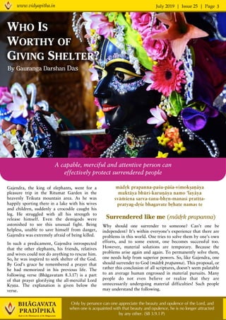 July 2019 | Issue 25 | Pagewww.vidyapitha.in 3
Only by penance can one appreciate the beauty and opulence of the Lord, and
when one is acquainted with that beauty and opulence, he is no longer attracted
by any other. (SB 3.9.1 P)
Gajendra, the king of elephants, went for a
pleasure trip in the Ritumat Garden in the
heavenly Trikuta mountain area. As he was
happily sporting there in a lake with his wives
and children, suddenly a crocodile caught his
leg. He struggled with all his strength to
release himself. Even the demigods were
astonished to see this unusual fight. Being
helpless, unable to save himself from danger,
Gajendra was extremely afraid of being killed.
In such a predicament, Gajendra introspected
that the other elephants, his friends, relatives
and wives could not do anything to rescue him.
So, he was inspired to seek shelter of the God.
By God’s grace he remembered a prayer that
he had memorized in his previous life. The
following verse (Bhägavatam 8.3.17) is a part
of that prayer glorifying the all-merciful Lord
Kåñëa. The explanation is given below the
verse.
By Gauranga Darshan Das
WHO IS
WORTHY OF
GIVING SHELTER?
Surrendered like me (mädåk prapanna)
Why should one surrender to someone? Can’t one be
independent? It’s within everyone’s experience that there are
problems in this world. One tries to solve them by one’s own
efforts, and to some extent, one becomes successful too.
However, material solutions are temporary. Because the
problems arise again and again. To permanently solve them,
one needs help from superior powers. So, like Gajendra, one
should surrender to God (mädåk prapanna). This proposal, or
rather this conclusion of all scriptures, doesn’t seem palatable
to an average human engrossed in material pursuits. Many
people do not even believe or realize that they are
unnecessarily undergoing material difficulties! Such people
may understand the following.
A capable, merciful and attentive person can
effectively protect surrendered people
mädåk prapanna-paçu-päça-vimokñaëäya
muktäya bhüri-karuëäya namo 'layäya
sväàçena sarva-tanu-bhån-manasi pratéta-
pratyag-dåçe bhagavate båhate namas te
 