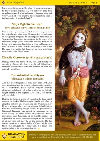 July 2019 | Issue 25 | Pagewww.vidyapitha.in 5
The duty of saintly persons is to take up seriously the cause of sanätana-dharma and
try to re-establish it for the benefit of the entire human society. (SB 8.14.4 P)
listens to us. Being our well-wisher, He aims and endeavors
to deliver us from material life, even before we pray. He is
never lazy in regard to our deliverance. Someone might ask,
“How can God be so attentive to our needs? He stays so
far from us in His spiritual abode!”
Stays Right in the Heart
(sva-aàçena sarva tanu-bhån manasi)	
God is not only capable, merciful, attentive to protect us,
but he is also very close to us. Although God eternally stays
in His spiritual kingdom, He also expands Himself as the
Supersoul or Paramätma (sva-aàçena) in the hearts of all
embodied beings (sarva tanu-bhån manasi). Even if the
living entity commits abominable actions and becomes an
insect or worm in stool, the Lord doesn’t ignore him or her.
He stays right within their hearts giving them knowledge,
remembrance and forgetfulness. 	
Directly Observes (pratéta pratyak-dåçe)	
Staying within the hearts of all, the Lord directly and
attentively observes the desires, needs and difficulties of
everyone and mercifully solves the problems of those who
surrender unto Him. 	
The unlimited Lord Kåñëa
(bhagavate båhate namaste)	
And that God (bhagavate) is none other than Lord Kåñëa
who is unlimited and the greatest (båhate), and is the source
of all incarnations. He is capable, merciful, attentive,
observant, and closest well-wisher of all of us. So, Gajendra
sought shelter of the Supreme Lord Kåñëa, the merciful
deliverer of all. 	
Hearing the helpless appeal of Gajendra, the Lord hastily
came on the back of His bird carrier Garuòa, and killed the
crocodile with His disc weapon and saved Gajendra. Lord
Kåñëa is always ready to save us from any difficulty at any
time. But are we ready enough to seek His protection like
Gajendra? Gajendra was exclusively dependent on the
Lord, having no other source of protection. Seeking
inspiration from Gajendra, let us humbly express our
dependence on Kåñëa. Everyone is caught by the crocodile
of eternal time and may die at any moment. The best
course, therefore, is to seek shelter of Kåñëa, and be saved
from the struggle for existence. To reach this
understanding is the ultimate goal of life.	
 