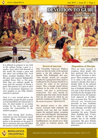 July 2019 | Issue 25 | Pagewww.vidyapitha.in 6
Disposition of Disciple
There are many instances in
scriptures about people who
have perfected their lives by
their sincere devotion to their
gurus. These examples teach us
as to what is the nature and
mood of a disciple. How does a
disciple think of his spiritual
master? One such example is
that of Prahläda Mahäräja. He
was such a dear devotee of the
Lord that by the strength of his
devotional service, the Supreme
Lord appeared as Nåsiàha-
deva to protect him. The Lord
offered any benediction
desirable to him. Prahläda
however refused to accept any
such offerings, and filled with
gratitude, he could only
remember his guru, Närada
Muni. Prahläda said, “I have
been fallen in the hole of
saàsära due to the worldly
association. My guru Närada
Muni accepted me as his own
possession.
Liberation is never inaction, but service without human mistakes. (SB 2.2.1 P)
It is difficult to progress in any field
of life without having a guru or a
teacher. Even when God descends to
this world, He accepts a guru and
also obeys and worships him. Lord
Kåñëa accepted Sändépani Muni as
His guru and Caitanya Mahäprabhu
accepted Éçvara Puré as His guru.
How then can ordinary people do
away with the necessity of having a
guru? The presence of a guru in one’s
life is of paramount importance for
one’s progress in any field, whether
material or spiritual.
Guru is a very revered person. An
ideal student accepts his guru as good
as God and follows his instructions in
toto. An ideal teacher or an äcärya
teaches by his own example and
accepts the responsibility of the
student’s progress.
Even after having ideal teachers,
sometime one may not become a good
student. What makes the student
perfect is his devotion to the guru! If
there is devotion, then one will follow
the teacher’s words with humility.
DEVOTION TO GURU
By Vijay Kåñëa Kumar Das
Secret of success
Çréla Viçvanätha Cakravarté Öhäkura
points out that the order of the spiritual
master is the life substance of the
disciple. Çréla Prabhupäda also says,
“The disciple should not consider
whether he is going back home, back to
Godhead; his first business should be to
execute the order of his spiritual
master. Thus a disciple should always
meditate on the order of the spiritual
master, and that is perfectional
meditation. Not only should he
meditate upon that order, but he should
find out the means by which he can
perfectly worship and execute it. This is
the secret of success.” (SB 4.24.15 P)
The spiritual master is also called
äcärya. Äcäryaà mäà vijänéyän: the
Supreme Lord says that one should
respect the spiritual master, accepting
him as the Lord Himself. Nävamanyeta
karhicit: one should not disrespect the
äcärya at any time. Na martya-
buddhyäsüyeta: one should never think
the äcärya an ordinary person. (SB
11.17.27)
 