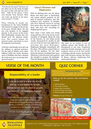 July 2019 | Issue 25 | Pagewww.vidyapitha.in 7
Happiness in the world depends proportionately on the maintenance of the religious principles,
individually or collectively. (SB 1.16.25 P)
Guru’s Pleasure and
Displeasure
Only by pleasing guru can one please
Kåñëa and when guru is dissatisfied,
one cannot advance properly on the
path of spiritual realization. Just like
scriptures give instances of disciples
who have achieved success by serving
their gurus, they also give examples of
those who have lost everything by
displeasing their gurus.
Once upon a time, Indra was sitting
along with his wife on his throne in the
assembly of demigods. Being the king
of the heavens, he was being served
royally. Intoxicated by wealth, he did
not rise from his seat and neglected to
welcome his guru Båhaspati .
Displeased, Båhaspati immediately left
the place. This offense caused Indra to
lose all his opulence. On the other
hand, the demons worshiped their guru
Çukräcärya with devotion and acquired
the strength to conquer the demigods.
Thus the demigods lost to the demons.
QUIZ CORNER
gurur na sa syät sva-jano na sa syät
pitä na sa syäj janané na sä syät
daivaà na tat syän na patiç ca sa syän
na mocayed yaù samupeta-måtyum
One who cannot deliver his dependents
from the path of repeated birth and
death should never become a spiritual
master, a relative, a father, a husband, a
mother or a worshipable demigod.
(5.5.18 – Lord Åñabhadeva's Teachings
to His Sons)
VERSE OF THE MONTH
Responsibility of a leader
Mail your answer to pradipika@vidyapitha.in with
“July Quiz Corner” in the subject. The answer along with
the your name will be published in the next issue
What are the five nescience that Lord Brahmä
created?
1.	Self-decep,on	
2.	The	sense	of	death	
3.	Anger	a9er	frustra,on		
4.	Sense	of	false	ownership		
5.	Illusory	bodily	concep,on	
Winners: Pranjal, Pritam De
What are the ten topics of Bhägavatam?
“Let this jéva be mine!” By force, he
has taken me by the hand, brought
me near to him and had me serve
him! Only by his mercy, I have
now become Your devotee. How
can I give up service to my guru,
your servant?” (7.9.28)
Thus, refusing to accept any
benediction by the Lord, Prahläda
only desired to engage in the service
of his guru Närada Muni. He did
not even propose to be engaged
directly in the service of the Lord.
Çréla Prabhupäda remarks that one
should serve the spiritual master
first. One cannot bypass the
spiritual master and desire to serve
the Supreme Lord directly.
A devotee and disciple never give up
his sädhana or spiritual practices.
On the path of bhakti, even when
sädhana yields the result, devotees
such as Prahläda who have attained
the Lord never give up serving their
spiritual masters.
The guru or an äcärya is not an
ordinary person and should not be
disrespected at any time. Familiarity
sometimes breeds contempt, and so the
scriptures warns us to be very careful
in dealings with the äcärya. Serving the
guru with devotion attracts the mercy
of Kåñëa, whereas displeasing him
causes great disaster.
 