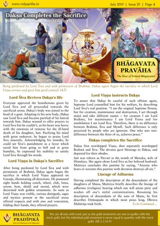 July 2019 | Issue 25 | Pagewww.vidyapitha.in 8
We are all one with Lord, just as the gold ornaments are one in quality with the
stock gold, but the individual gold ornament is never equal in quantity with the stock
gold. (SB 2.3.16 P)
Being pardoned by Lord Çiva and with permission of Brahmä, Dakña again began the sacrifice in which Lord
Viñëu arrives and gives him good counsel. (4.7)
Lord Çiva Revives Dakña’s life
Everyone approved the benedictions given by
Lord Çiva and all proceeded towards the
sacrificial arena. Dakña’s body was joined to the
head of a goat. Adapting to his new body, Dakña
saw Lord Çiva and became purified of his hatred
towards him. Dakña wanted to offer prayers to
Lord Çiva but he couldn’t, as his heart was heavy
with the emotions of remorse for the ill-fated
death of his daughter, Saté. Pacifying his mind
with great endeavor, he began to praise Lord
Çiva sincerely. Acknowledging his mistake, he
could see Çiva’s punishment as a favor which
saved him from going to hell and in great
humility, he expressed his inability to satisfy
Lord Çiva through his words.
Lord Viñëu in Dakña’s Sacrifice
After being pardoned by Lord Çiva and with
permission of Brahmä, Dakña again began the
sacrifice in which Lord Viñëu appeared on
Garuòa, illuminating all directions. He possessed
eight hands holding conch, wheel, club, lotus,
arrow, bow, shield and sword, which were
decorated with golden ornaments. As soon as
Lord Viñëu was visible, various demigods, sages
and mystics present at the sacrificial arena
offered respects and with awe and veneration,
folding their hands, they offered prayers.
Lord Viñëu instructs Dakña
To assure that Dakña be careful of such offense again,
Supreme Lord counselled him for his welfare, by describing
Lord Çiva’s real position. “I am the original Supreme Person,
but for creation, maintenance and destruction, I act through
mäyä and take different names – for creation I am Lord
Brahma, for maintenance I am Lord Visnu and for
annihilation I am Lord Çiva. Therefore, there is no difference
between Brahmä, Çiva and Myself. Such difference is only
perceived by people who are ignorant. One who sees non-
difference between the three of us, achieves peace.”
Dakña completes the Sacrifice
Dakña first worshipped Viñëu, then separately worshipped
Brahmä and Çiva. The devatas gave blessings to Dakṣa, and
departed for their abodes.
Saté was reborn as Pärvaté in the womb of Menaka, wife of
Himalaya. She again chose Lord Çiva as her beloved husband.
Maitreya concludes this pastime by saying, “Anyone who
hears or narrates this pastime with devotion destroys all sin.”
Lineage of Adharma
Having completed the description of the descendants of the
daughters of Manu, Maitreya briefly describes the lineage of
adharma (irreligion) hearing which one will attain piety and
washes off one’s sinful contaminations. Resuming his
description of descendants of the sons of Manu, he first
describes Uttänapada in which most pious king, Dhruva
Mahäräja took birth. To be Continued…
BHĀGAVATA
PRAVĀHA
The Flow of Çrémad-Bhägavatam
Dakña Completes the Sacrifice
Srémad-Bhägavatam, Canto 4 Chapters 7]
 