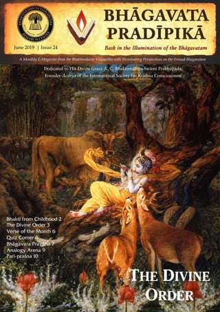 June 2019 | Issue 24 | Pagewww.vidyapitha.in 1
A Monthly E-Magazine from the Bhaktivedanta Vidyapitha with Illuminating Perspectives on the Srimad-Bhagavatam
June 2019 | Issue 24
Dedicated to His Divine Grace A. C. Bhaktivedänta Swämi Prabhupäda,
Founder-Äcärya of the International Society for Krishna Consciousness
THE DIVINE
ORDER
Bhakti from Childhood 2
The Divine Order 3
Verse of the Month 6
Quiz Corner 6
Bhägavata Praväha 7
Analogy Arena 9
Pari-praçna 10
 