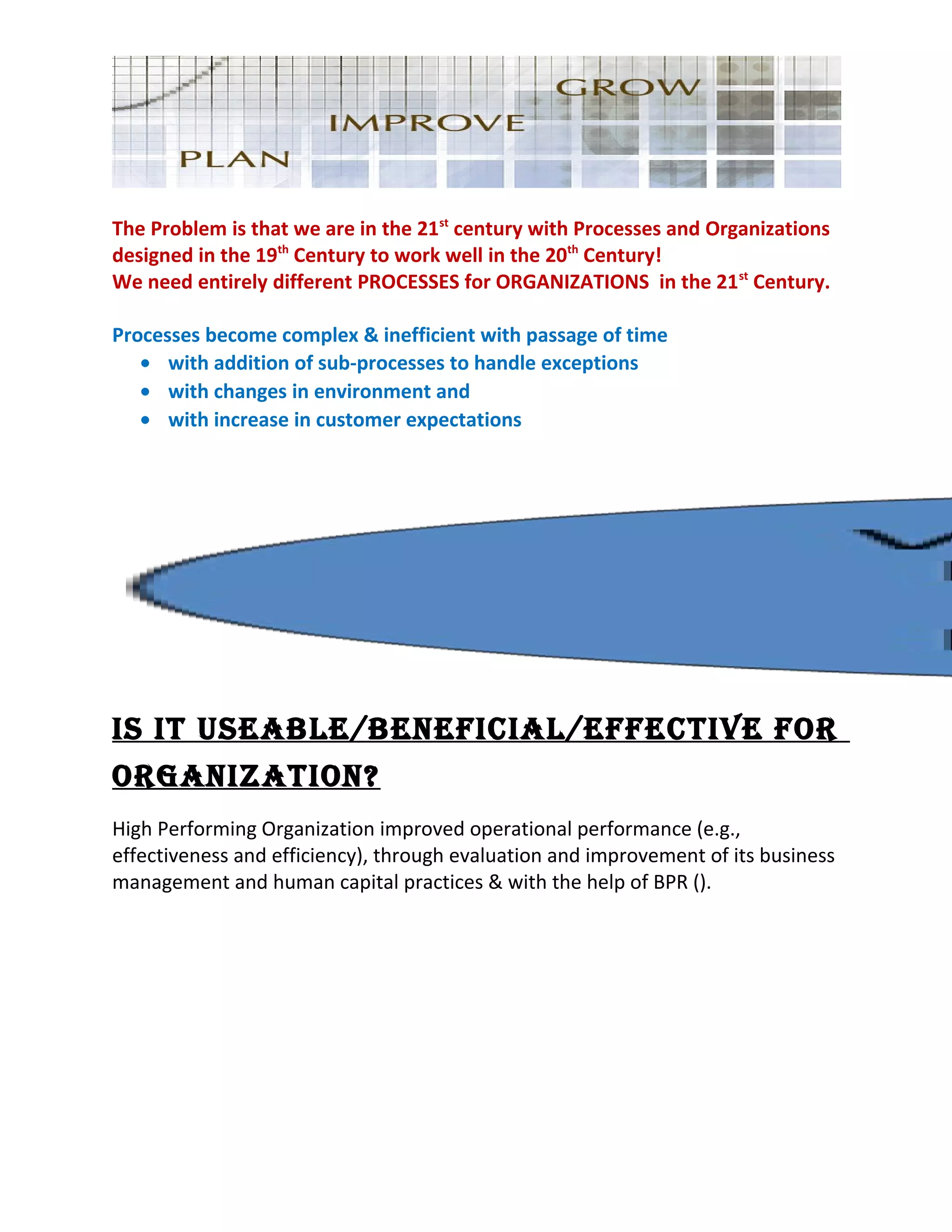 The Problem is that we are in the 21st
century with Processes and Organizations
designed in the 19th
Century to work well in the 20th
Century!
We need entirely different PROCESSES for ORGANIZATIONS in the 21st
Century.
Processes become complex & inefficient with passage of time
• with addition of sub-processes to handle exceptions
• with changes in environment and
• with increase in customer expectations
IS IT USEABLE/BENEFICIAL/EFFECTIVE FOR
ORGANIZATION?
High Performing Organization improved operational performance (e.g.,
effectiveness and efficiency), through evaluation and improvement of its business
management and human capital practices & with the help of BPR ().
 