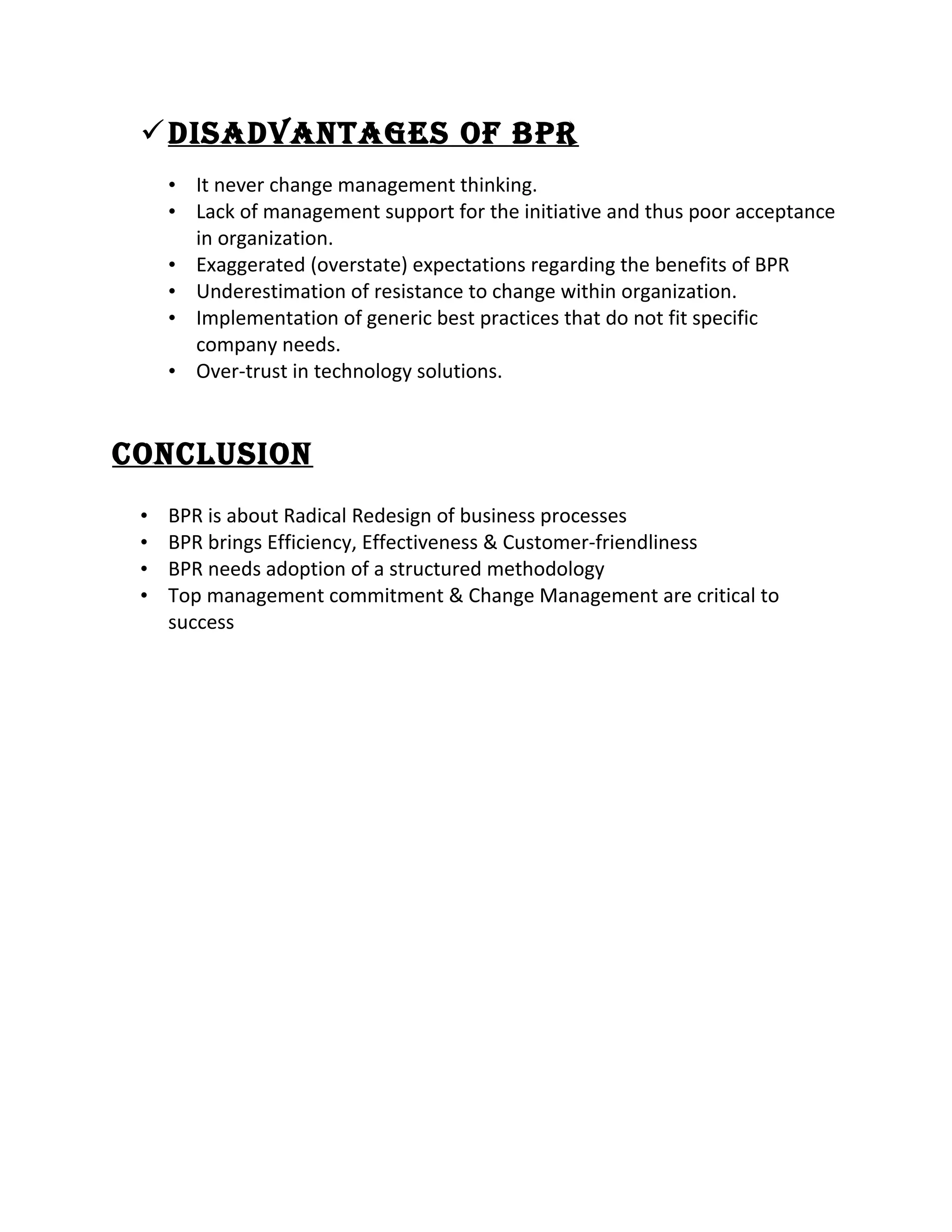 DisaDvantages of BPR
• It never change management thinking.
• Lack of management support for the initiative and thus poor acceptance
in organization.
• Exaggerated (overstate) expectations regarding the benefits of BPR
• Underestimation of resistance to change within organization.
• Implementation of generic best practices that do not fit specific
company needs.
• Over-trust in technology solutions.
ConClusion
• BPR is about Radical Redesign of business processes
• BPR brings Efficiency, Effectiveness & Customer-friendliness
• BPR needs adoption of a structured methodology
• Top management commitment & Change Management are critical to
success
 