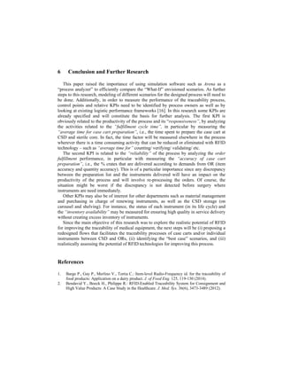 6 Conclusion and Further Research
This paper raised the importance of using simulation software such as Arena as a
“process analyzer” to efficiently compare the “What-If” envisioned scenarios. As further
steps to this research, modeling of different scenarios for the designed process will need to
be done. Additionally, in order to measure the performance of the traceability process,
control points and relative KPIs need to be identified by process owners as well as by
looking at existing logistic performance frameworks [16]. In this research some KPIs are
already specified and will constitute the basis for further analysis. The first KPI is
obviously related to the productivity of the process and its “responsiveness”, by analyzing
the activities related to the “fulfillment cycle time”, in particular by measuring the
“average time for case cart preparation”, i.e., the time spent to prepare the case cart at
CSD and sterile core. In fact, the time factor will be measured elsewhere in the process
wherever there is a time consuming activity that can be reduced or eliminated with RFID
technology – such as “average time for” counting/ verifying/ validating/ etc.
The second KPI is related to the “reliability” of the process by analyzing the order
fulfillment performance, in particular with measuring the “accuracy of case cart
preparation”, i.e., the % crates that are delivered according to demands from OR (item
accuracy and quantity accuracy). This is of a particular importance since any discrepancy
between the preparation list and the instruments delivered will have an impact on the
productivity of the process and will involve re-processing the orders. Of course, the
situation might be worst if the discrepancy is not detected before surgery where
instruments are need immediately.
Other KPIs may also be of interest for other departments such as material management
and purchasing in charge of renewing instruments, as well as the CSD storage (on
carousel and shelving). For instance, the status of each instrument (in its life cycle) and
the “inventory availability” may be measured for ensuring high quality in service delivery
without creating excess inventory of instruments.
Since the main objective of this research was to explore the realistic potential of RFID
for improving the traceability of medical equipment, the next steps will be (i) proposing a
redesigned flows that facilitates the traceability processes of case carts and/or individual
instruments between CSD and ORs, (ii) identifying the “best case” scenarios, and (iii)
realistically assessing the potential of RFID technologies for improving this process.
References
1. Barge P., Gay P., Merlino V., Tortia C.: Item-level Radio-Frequency id. for the traceability of
food products: Application on a dairy product. J. of Food Eng. 125, 119-130 (2014).
2. Bendavid Y., Boeck H., Philippe R.: RFID-Enabled Traceability System for Consignment and
High Value Products: A Case Study in the Healthcare. J. Med. Sys. 36(6), 3473-3489 (2012).
 