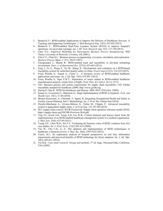 3. Bendavid Y.: RFID-enabled Applications to Improve the Delivery of Healthcare Services: A
Typology and Supporting Technologies. J. Med Biological Eng. 33(5), 433-442 (2013).
4. Bendavid Y.: RFID-enabled Real-Time Location System (RTLS) to improve hospital's
operations: An up-to-date typology. Int. J. RF Tech. Research App. 5(3), 137-158 (2013).
5. Chen Y.C.: Empirical Modelling for Participative Business Process Reengineering. PhD
Thesis, University of Warwick, Coventry, UK (2001).
6. Choi C.F., Chan S.L.: Business process re-engineering: evocation, elucidation and exploration.
Business Process Mgmt. J. 3(1), 39-63 (1997).
7. Chongwatpol J., Sharda R.: RFID-enabled track and traceability in job-shop scheduling
environment. Euro. J. of Operational Res. 227(3), 453-463 (2013).
8. Feng J., Fu Z., Wang Z., Xu M., Zhang X.: Development and evaluation on a RFID-based
traceability system for cattle/beef quality safety in China. Food Control.31(2), 314-325 (2013).
9. Fosso Wamba S., Anand A., Carter L.: A literature review of RFID-enabled healthcare
applications and issues. Int. J. Inf. Mgt. 33(5), 875-891 (2013).
10. Fosso Wamba S., Ngai E.W.T.: Importance of issues related to RFID-enabled healthcare
transformation projects: results from a Delphi. Prod. Plan. & Control. 26 (1), 19-33.
11. GS1: Business process and system requirements for supply chain traceability: GS1 Global
traceability standard for healthcare (2009). http://www.gs1hk.org.
12. Harrop P., Das R.: RFID for Healthcare and Pharma. 2009–2019. IDTechEx. (2009).
13. Kumar S., Livermont G., Mckewan G.: Stage implementation of RFID in hospitals. Tech. and
Health Care. 18(1), 31-46 (2010).
14. Moatari Kazerouni, A., Chinniah, Y. Agard, B. Integrating Occupational Health and Safety in
Facility Layout Planning, Part I: Methodology; Int. J. Prod. Res. Online first (2014).
15. Parreño-Marchante A., Alvarez-Melcon A., Trebar M., Filippin P.: Advanced traceability
system in aquaculture supply chain, J. of Food Eng. 122, 99-109 (2014).
16. SCC-supply chain council: SCOR Framework /Supply chain operation reference model (2010).
https://supply-chain.org/f/SCOR-Overview-Web.pdf.
17. Ting S.L, Kwok S.K, Tsang A.H, Lee W.B.: Critical elements and lessons learnt from the
implementation of an RFID-enabled healthcare management system in a medical organization.
J. Med. Syst. 35(4), 657-69 (2011).
18. Tzeng, S.F., Chen W.H., Pai F.Y.: Evaluating the business value of RFID: evidence from five
case studies. Int. J. Prod. Econ. 112(2) 601-613 (2008).
19. Yao W., Chu C.H., Li Z.: The adoption and implementation of RFID technologies in
healthcare: a literature review. J. Med. Sys. 36(6), 3507-3525 (2012).
20. Yazici, H.J.: An exploratory analysis of hospital perspectives on real time information
requirements and perceived benefits of RFID technology for future adoption. Int. J. Inf. Mgt.
34(5), 603-621 (2014).
21. Yin R.K.: Case study research: Design and methods, 3rd
ed. Sage, Thousand Oaks, California,
USA (2003).
 