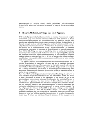 hospital systems (i.e., Enterprise Resource Planning systems-ERP, Clinical Management
System-CMS), where this information is managed to improve the decision making
process.
4 Research Methodology: Using a Case Study Approach
RFID-enabled projects in the healthcare context is an emerging phenomenon in complex
environments [17], which involve numerous stakeholders, with references to change
management as well as ethical and legal considerations [13]. Therefore, the case study
approach was selected as the preferred research strategy to facilitate the identification of
the main concepts involved and to investigate the problem “within its real-life context”
[21]. The case study was conducted at a hospital, where the underway construction of a
new building will be the new home for the CSD and OR departments. This relocation
brought up the opportunity of improving the flow of items (e.g., surgical instruments)
from CSD to OR. Using case carts for transferring items as well as implementing a
traceability system were considered. The business process re-engineering (BPR) approach
was adopted to identify the impact of RFID technology on selected surgical equipment
tracking and tracing processes (see Fig. 2). BPR is an approach that focuses on value-
added business processes [6] and how an organization should operate to better meet the
needs of its customers.
This approach involves discovering how business processes currently operate, how to
redesign these processes to improve the efficiency, and how to implement the process
changes to gain competitiveness [5]. As presented in Fig. 2, this research followed four
steps which are elaborated in the following sections. Within this paper we focus on steps 1
and 2, namely understanding specifications of the current process and modeling them,
whereas the main objective is to redesign the process to include the traceability system as
well as the case cart practice.  
Steps 1 and 2: Understanding current business process and modeling As-Is process: In
order to map and analyze the current process, the flow between CSD and OR was studied
in detail. Information in regards to the stakeholders of the process, as well as the
activities, inputs, outputs, control points, and the information flow within the IT system of
the hospital was gathered. The main sources of data collecting were (i) on-site
observations, (ii) open ended interviews with project managers, head manager of the CSD
and OR, employees from CSD, and managers responsible for material management and
purchasing, and (iii) complementary documents such as internal business analyses. The
“As-Is” process flow between CSD and OR in the actual building was then mapped,
analyzed, and served as a basis for the “To-Be” analysis. This exercise supported
proposing scenarios (in step 3) by recognizing the changes that come with relocating these
departments to the new building, as well as the requirements for including the traceability
system (e.g., IT system and interfaces). Since the emphasis of this research was on
 